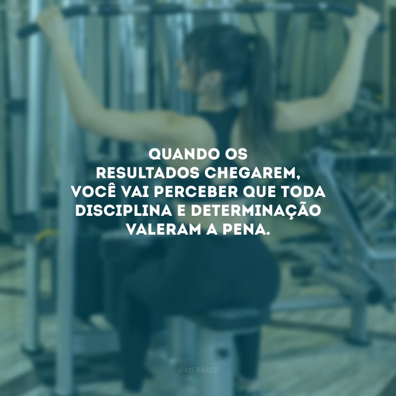 Quando os resultados chegarem, você vai perceber que toda disciplina e determinação valeram a pena.