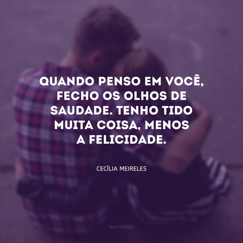 Quando penso em você, fecho os olhos de saudade. Tenho tido muita coisa, menos a felicidade.