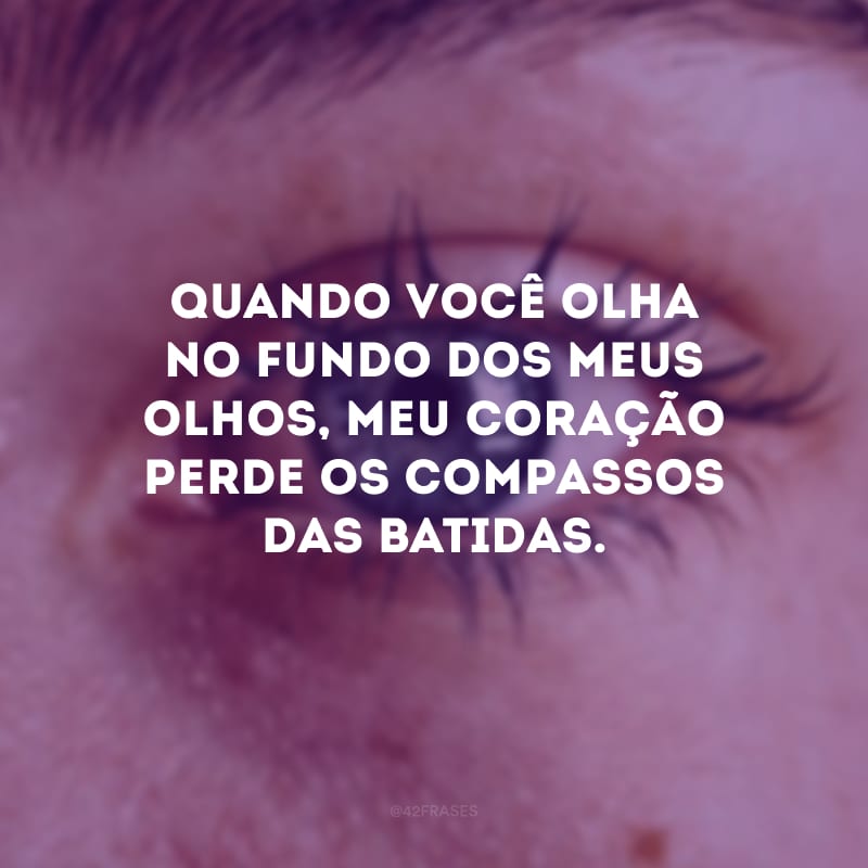 Quando você olha no fundo dos meus olhos, meu coração perde os compassos das batidas. 