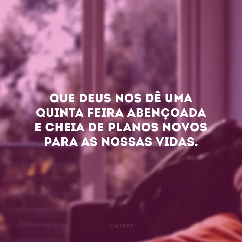 Que Deus nos dê uma quinta-feira abençoada e cheia de planos novos para as nossas vidas. 