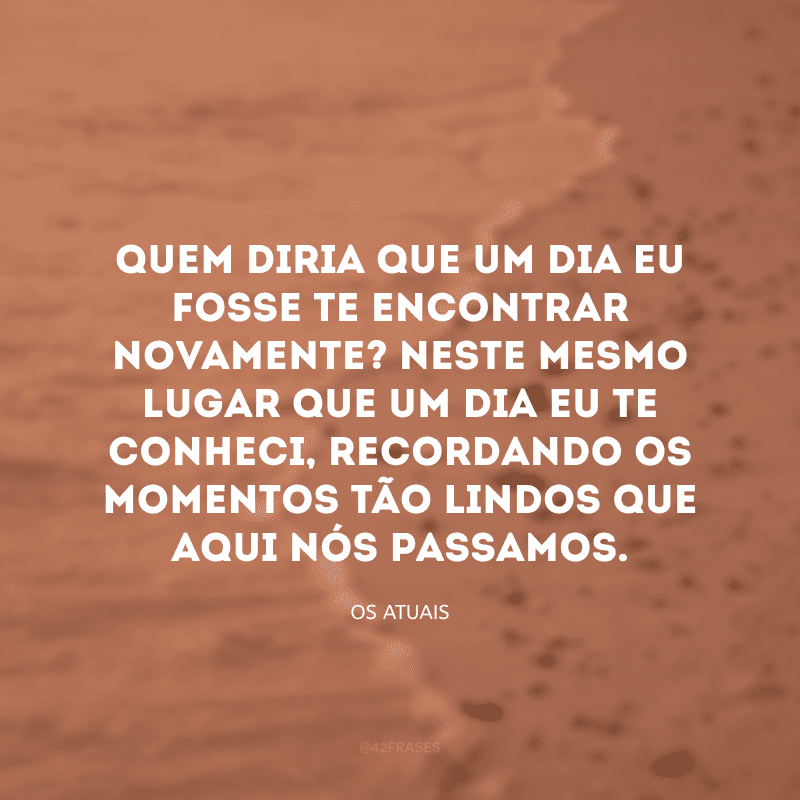 Quem diria que um dia eu fosse te encontrar novamente? Neste mesmo lugar que um dia eu te conheci, recordando os momentos tão lindos que aqui nós passamos. 