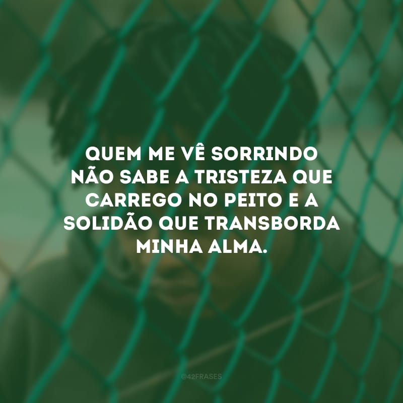 Quem me vê sorrindo não sabe a tristeza que carrego no peito e a solidão que transborda minha alma.