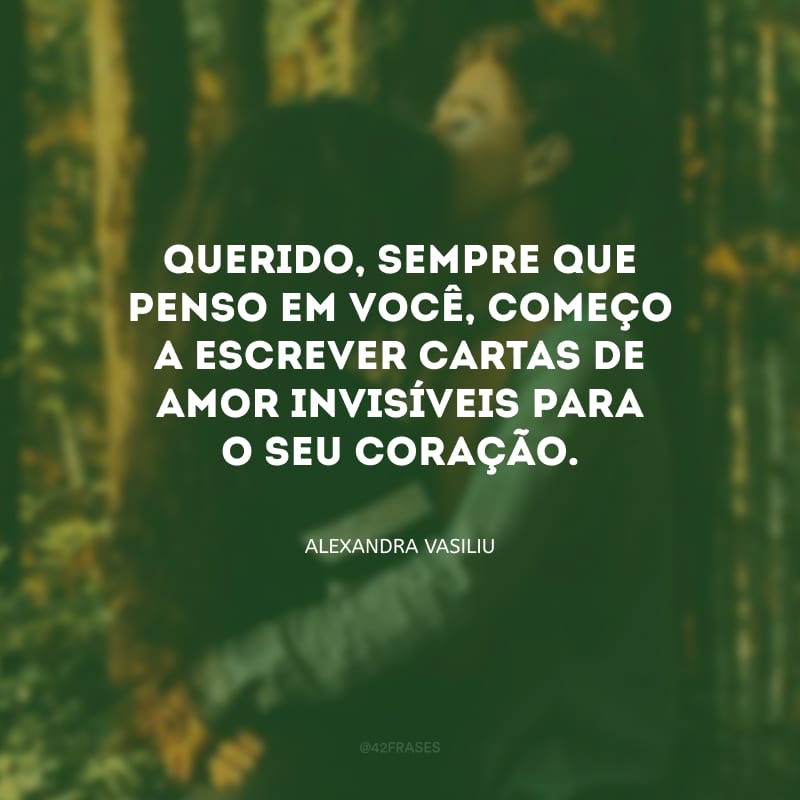 Querido, sempre que penso em você, começo a escrever cartas de amor invisíveis para o seu coração.