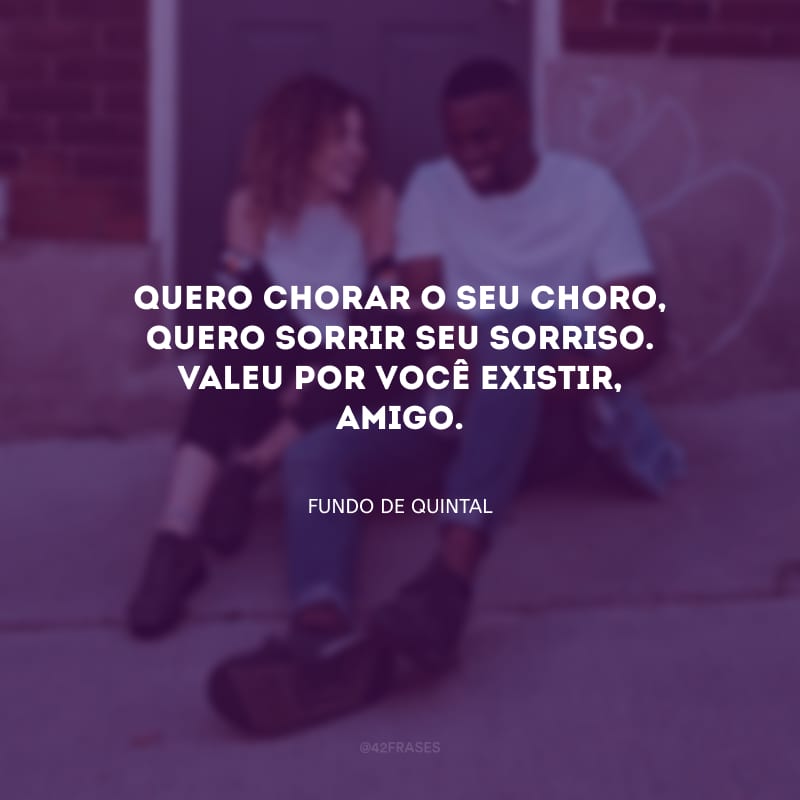 Quero chorar o seu choro, quero sorrir seu sorriso. Valeu por você existir, amigo.