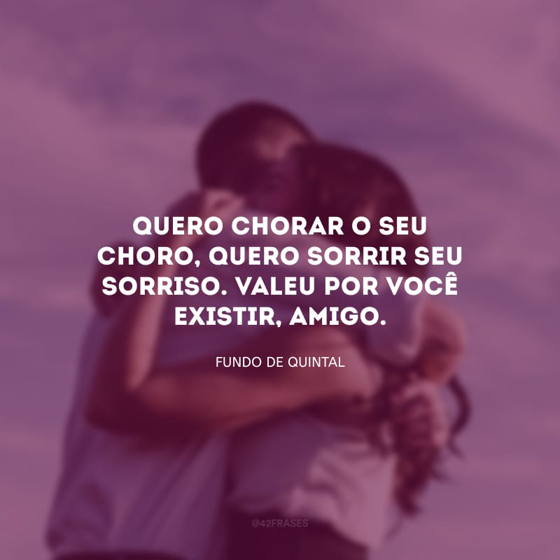 Quero chorar o seu choro, quero sorrir seu sorriso. Valeu por você existir, amigo.