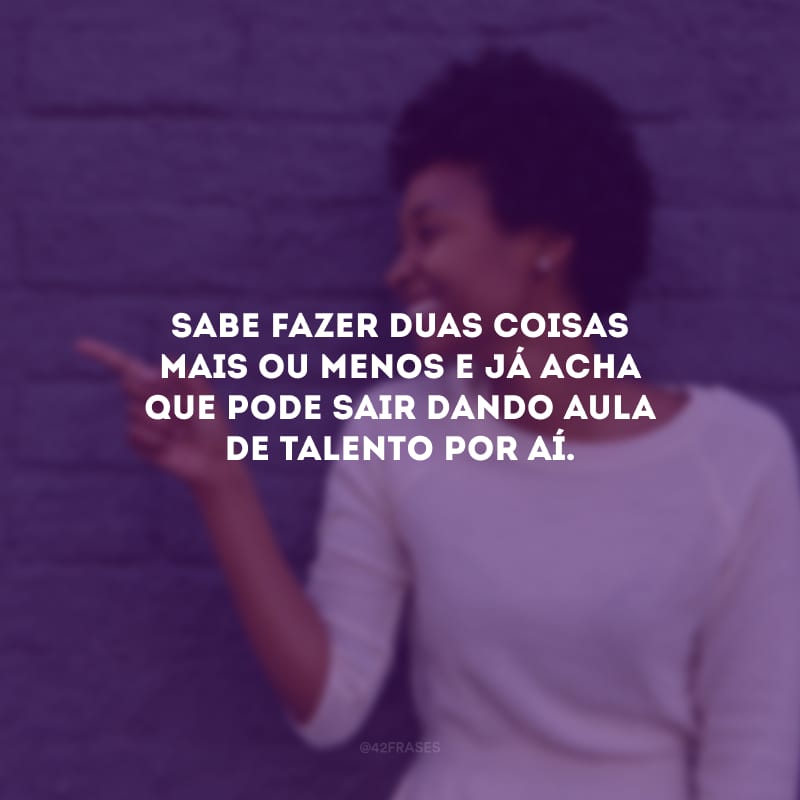 Sabe fazer duas coisas mais ou menos e já acha que pode sair dando aula de talento por aí.