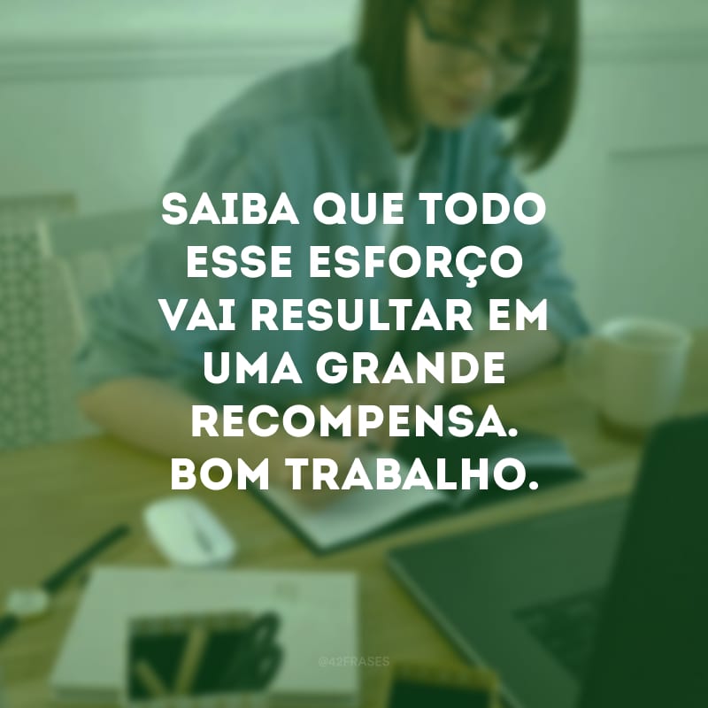 Saiba que todo esse esforço vai resultar em uma grande recompensa. Bom trabalho.