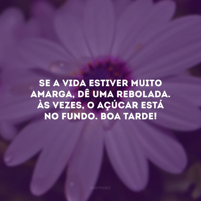 Se a vida estiver muito amarga, dê uma rebolada. Às vezes, o açúcar está no fundo. Boa tarde! 