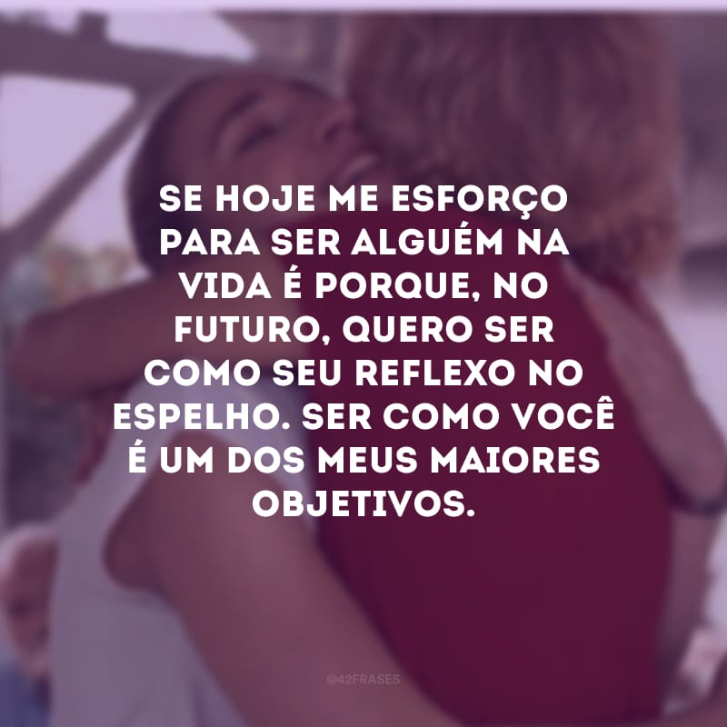 Se hoje me esforço para ser alguém na vida é porque, no futuro, quero ser como seu reflexo no espelho. Ser como você é um dos meus maiores objetivos.