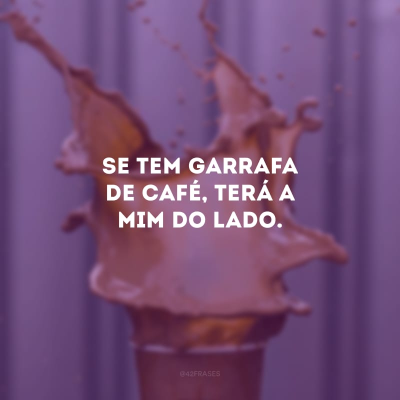 Se tem garrafa de café, terá a mim do lado.