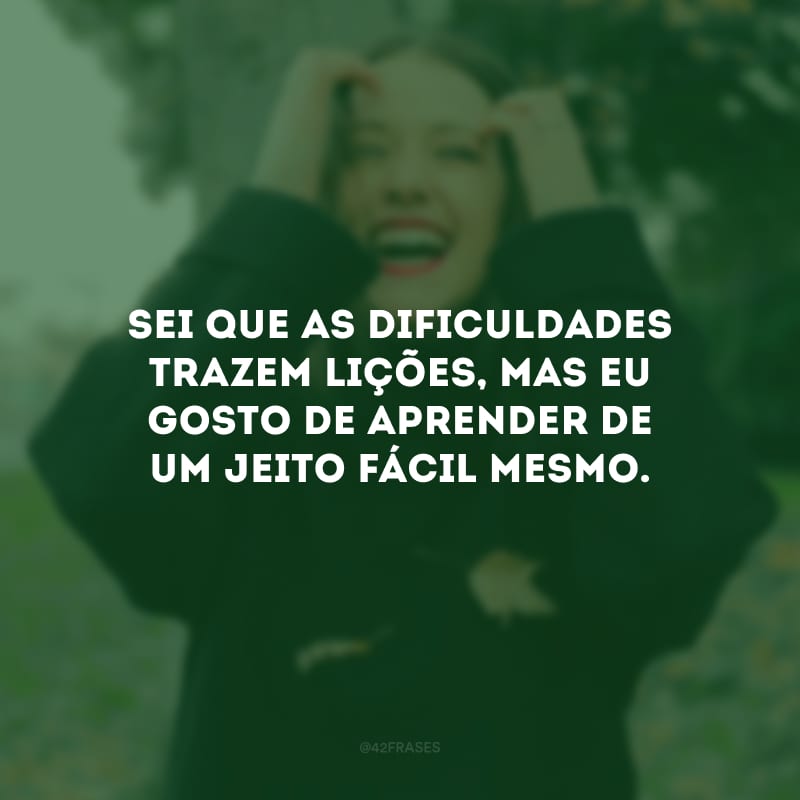 Sei que as dificuldades trazem lições, mas eu gosto de aprender de um jeito fácil mesmo.