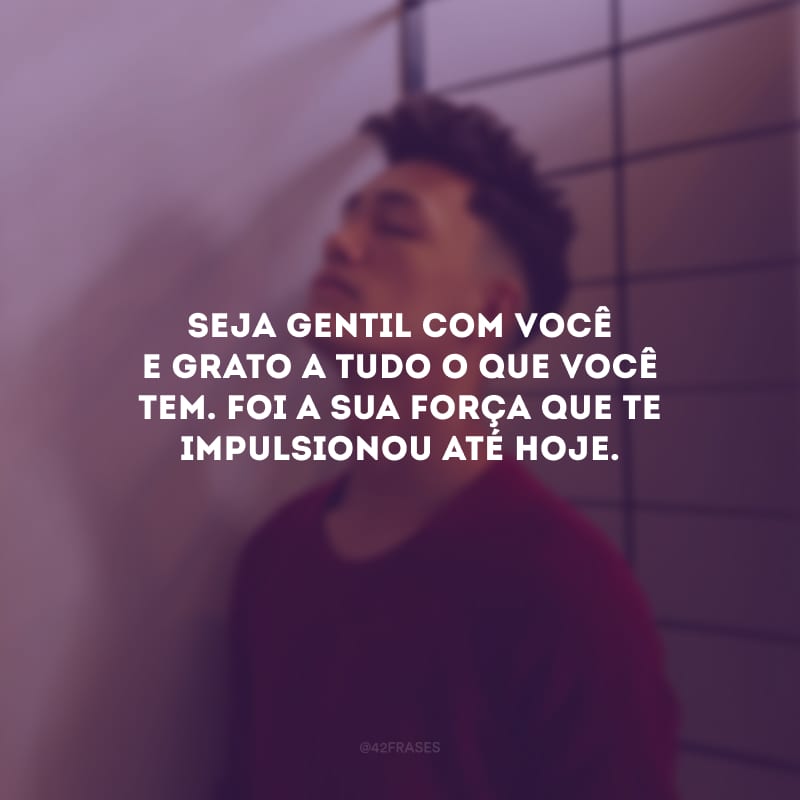 Seja gentil com você e grato a tudo o que você tem. Foi a sua força que te impulsionou até hoje.