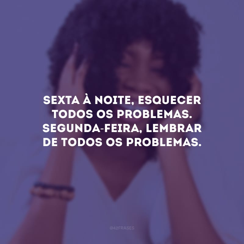 Sexta à noite, esquecer todos os problemas. Segunda-feira, lembrar de todos os problemas.