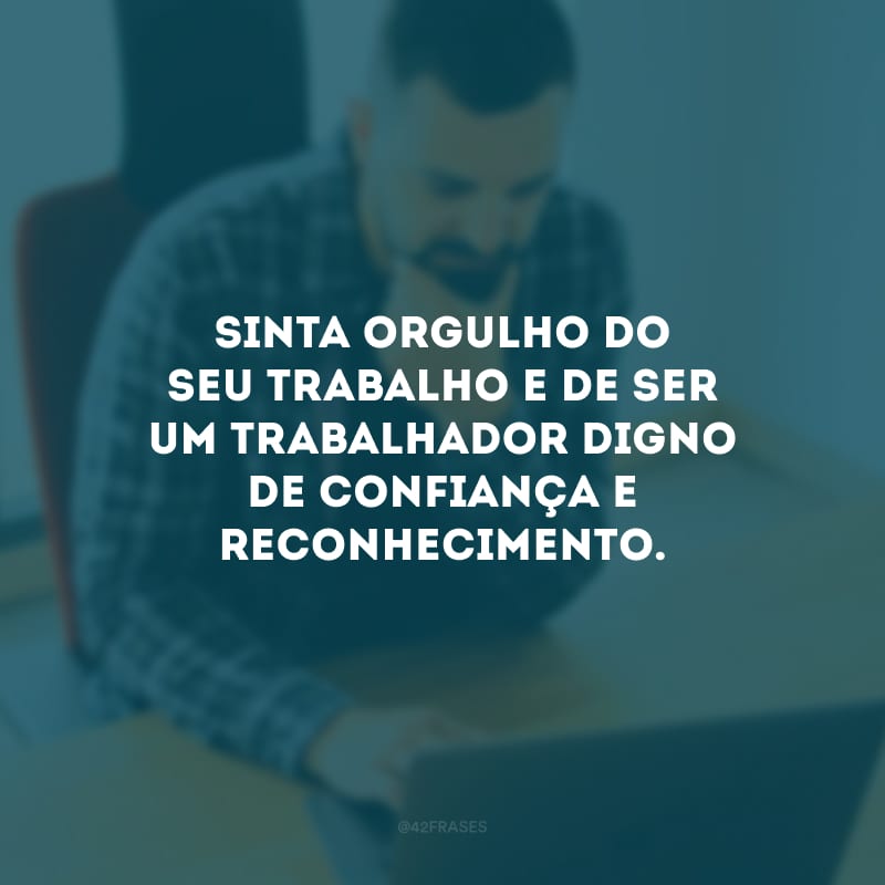 Sinta orgulho do seu trabalho e de ser um trabalhador digno de confiança e reconhecimento.