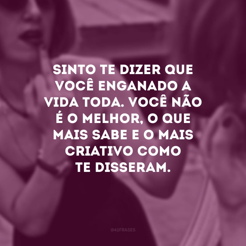 Sinto te dizer que você enganado a vida toda. Você não é o melhor, o que mais sabe e o mais criativo como te disseram.