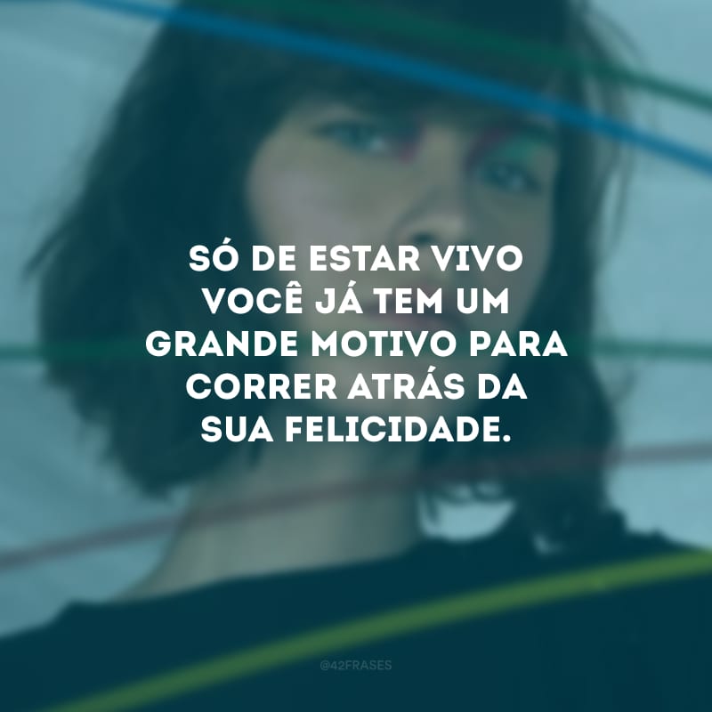 Só de estar vivo você já tem um grande motivo para correr atrás da sua felicidade.