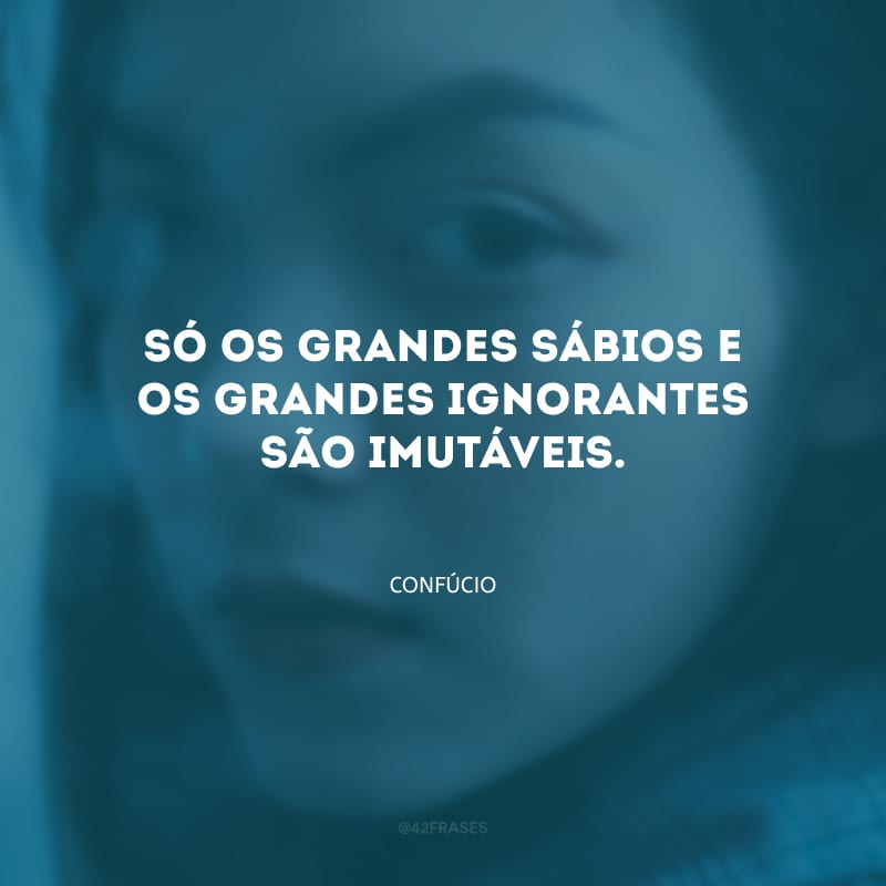 Só os grandes sábios e os grandes ignorantes são imutáveis.
