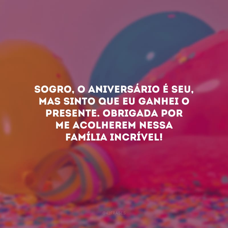 Sogro, o aniversário é seu, mas sinto que eu ganhei o presente. Obrigada por me acolherem nessa família incrível!