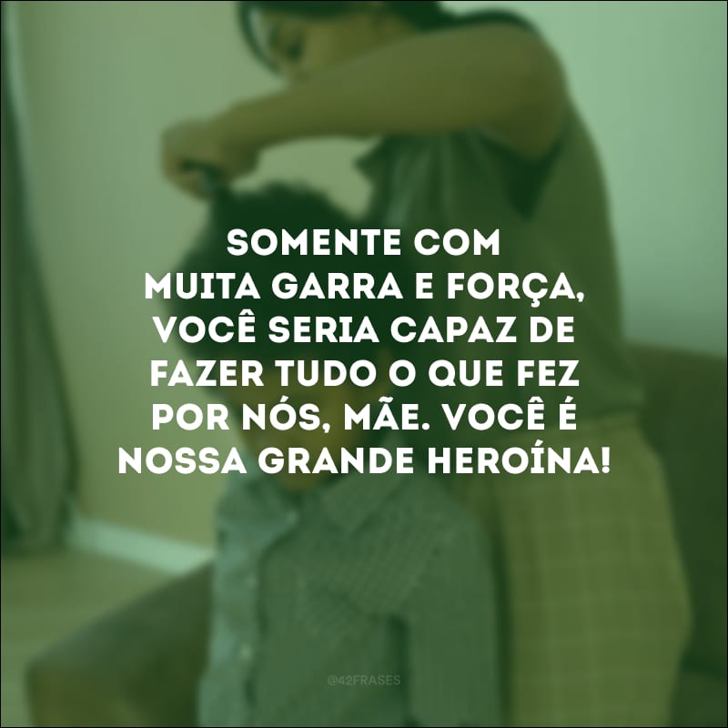 Somente com muita garra e força, você seria capaz de fazer tudo o que fez por nós, mãe. Você é nossa grande heroína!