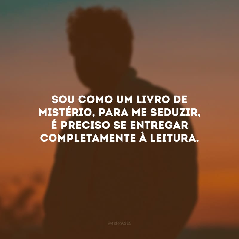 Sou como um livro de mistério, para me seduzir, é preciso se entregar completamente à leitura.