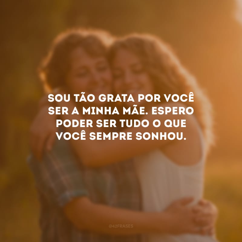 Sou tão grata por você ser a minha mãe. Espero poder ser tudo o que você sempre sonhou.