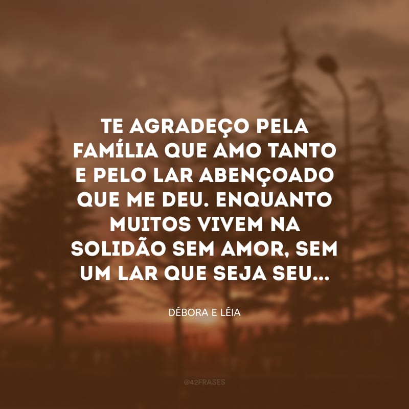 Te agradeço pela família que amo tanto e pelo lar abençoado que me deu. Enquanto muitos vivem na solidão sem amor, sem um lar que seja seu...