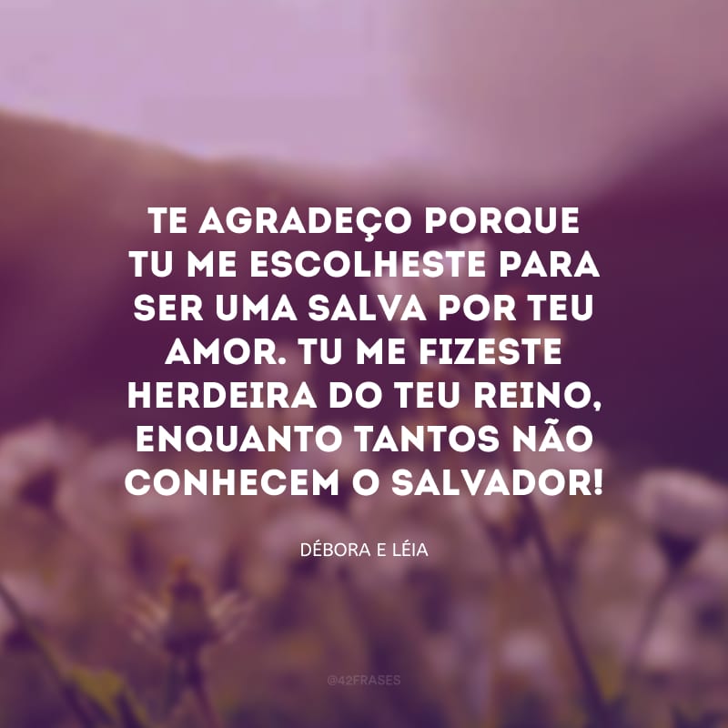 Te agradeço porque tu me escolheste para ser uma salva por teu amor. Tu me fizeste herdeira do teu reino, enquanto tantos não conhecem o salvador!