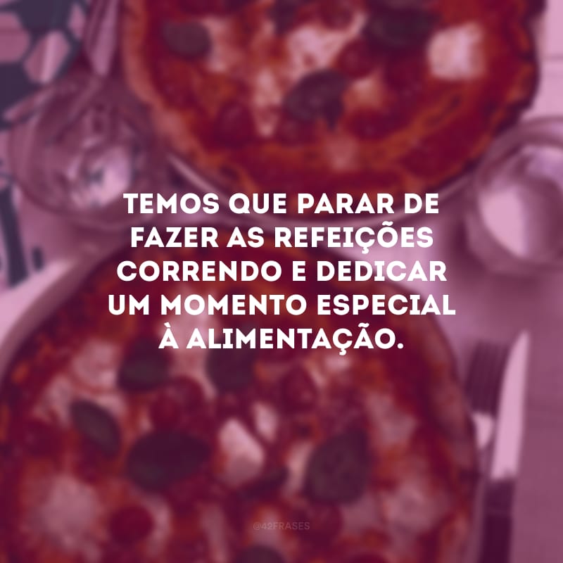 Temos que parar de fazer as refeições correndo e dedicar um momento especial à alimentação.