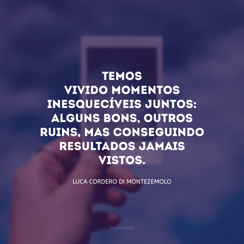 Temos vivido momentos inesquecíveis juntos: alguns bons, outros ruins, mas conseguindo resultados jamais vistos.