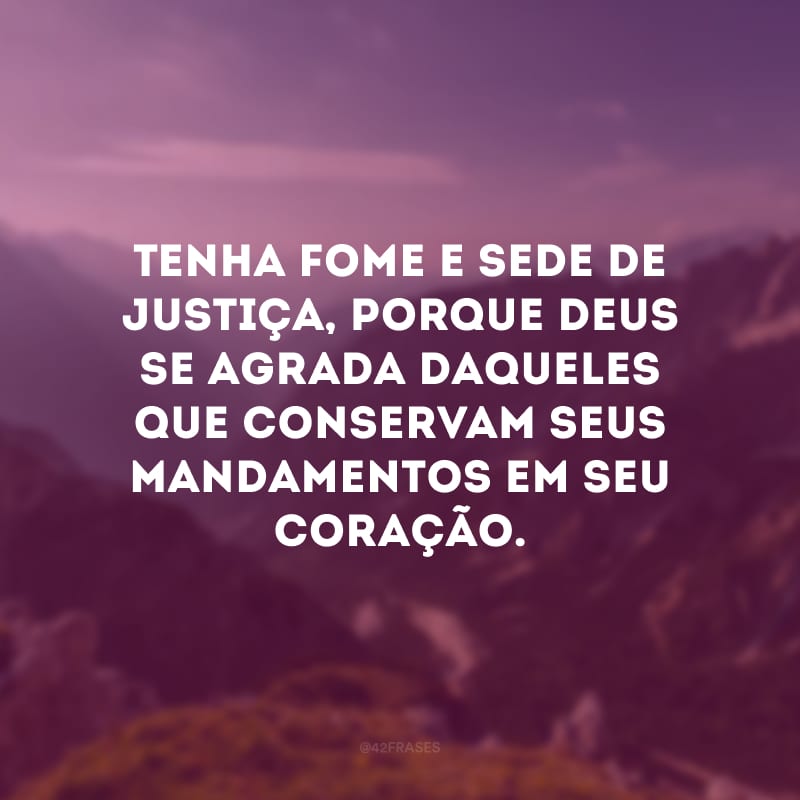 Tenha fome e sede de justiça, porque Deus se agrada daqueles que conservam seus mandamentos em seu coração.