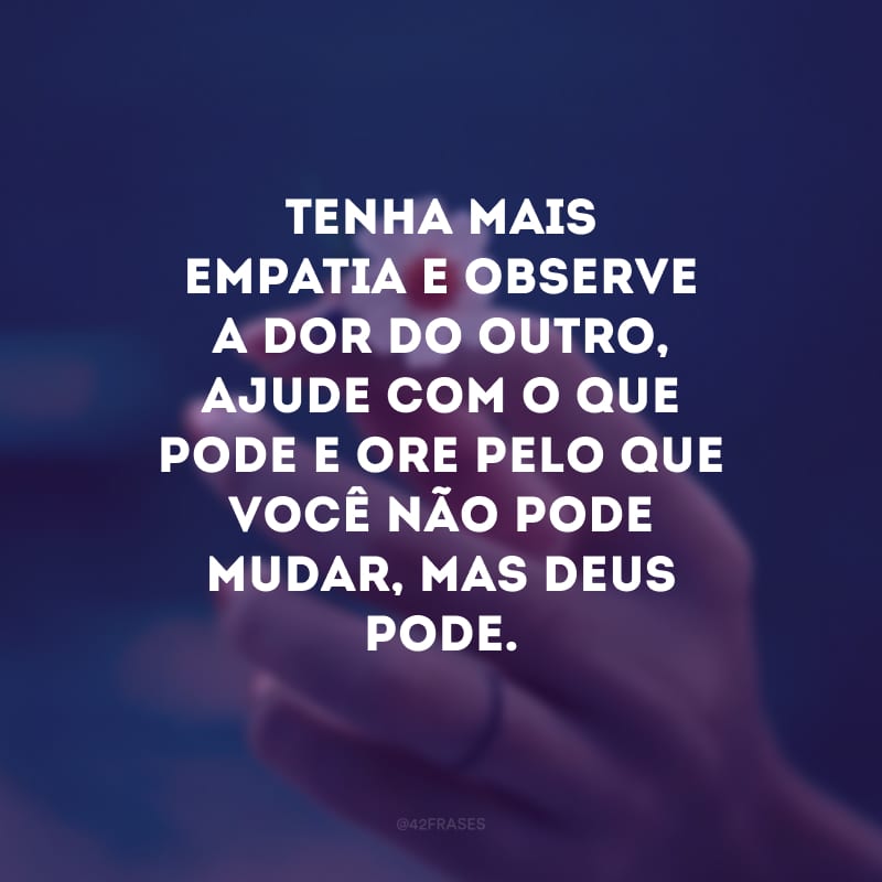 Tenha mais empatia e observe a dor do outro, ajude com o que pode e ore pelo que você não pode mudar, mas Deus pode.