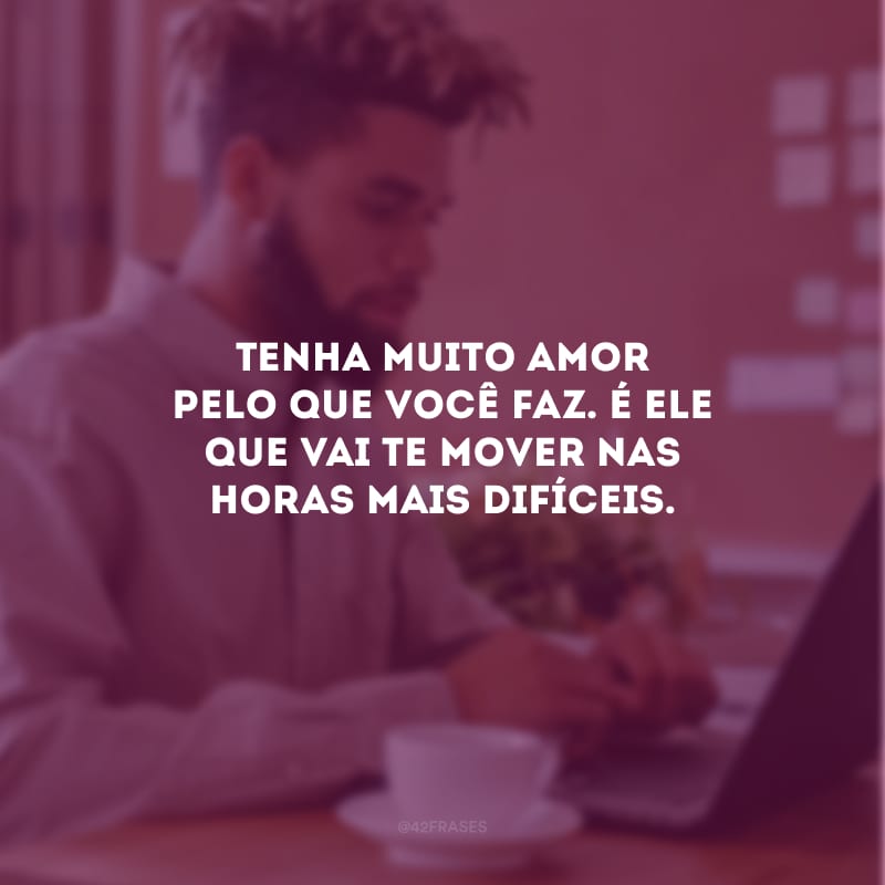 Tenha muito amor pelo que você faz. É ele que vai te mover nas horas mais difíceis.