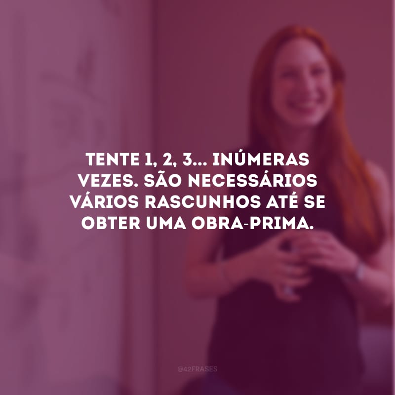 Tente 1, 2, 3... inúmeras vezes. São necessários vários rascunhos até se obter uma obra-prima.