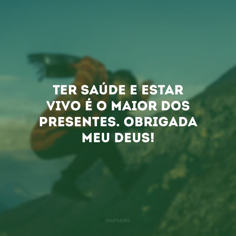 Ter saúde e estar vivo é o maior dos presentes. Obrigada meu Deus!
