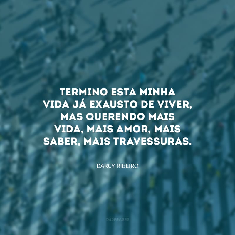 Termino esta minha vida já exausto de viver, mas querendo mais vida, mais amor, mais saber, mais travessuras.