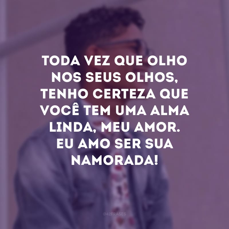 Toda vez que olho nos seus olhos, tenho certeza que você tem uma alma linda, meu amor. Eu amo ser sua namorada!