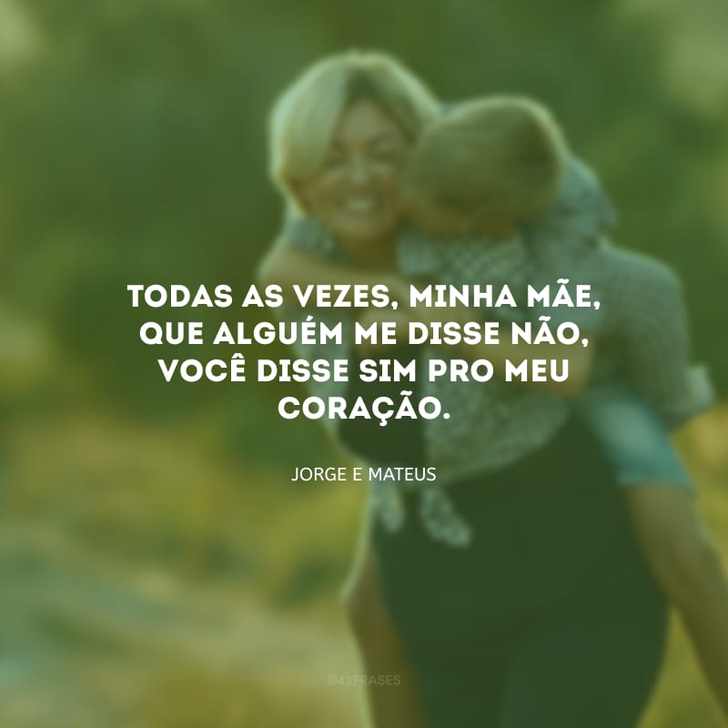 Todas as vezes, minha mãe, que alguém me disse não, você disse sim pro meu coração.