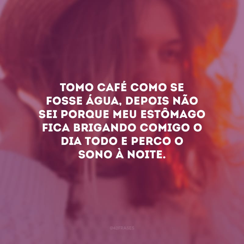 Tomo café como se fosse água, depois não sei porque meu estômago fica brigando comigo o dia todo e perco o sono à noite.