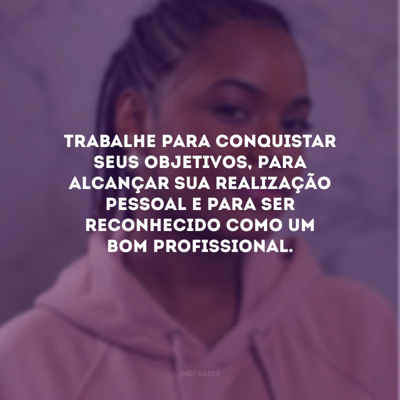 Trabalhe para conquistar seus objetivos, para alcançar sua realização pessoal e para ser reconhecido como um bom profissional.