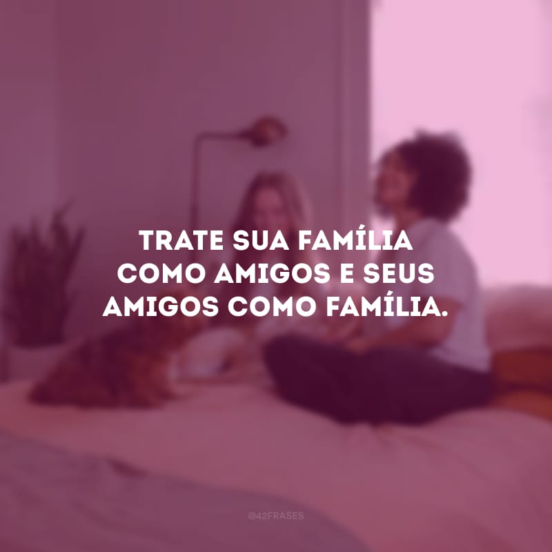 Trate sua família como amigos e seus amigos como família.