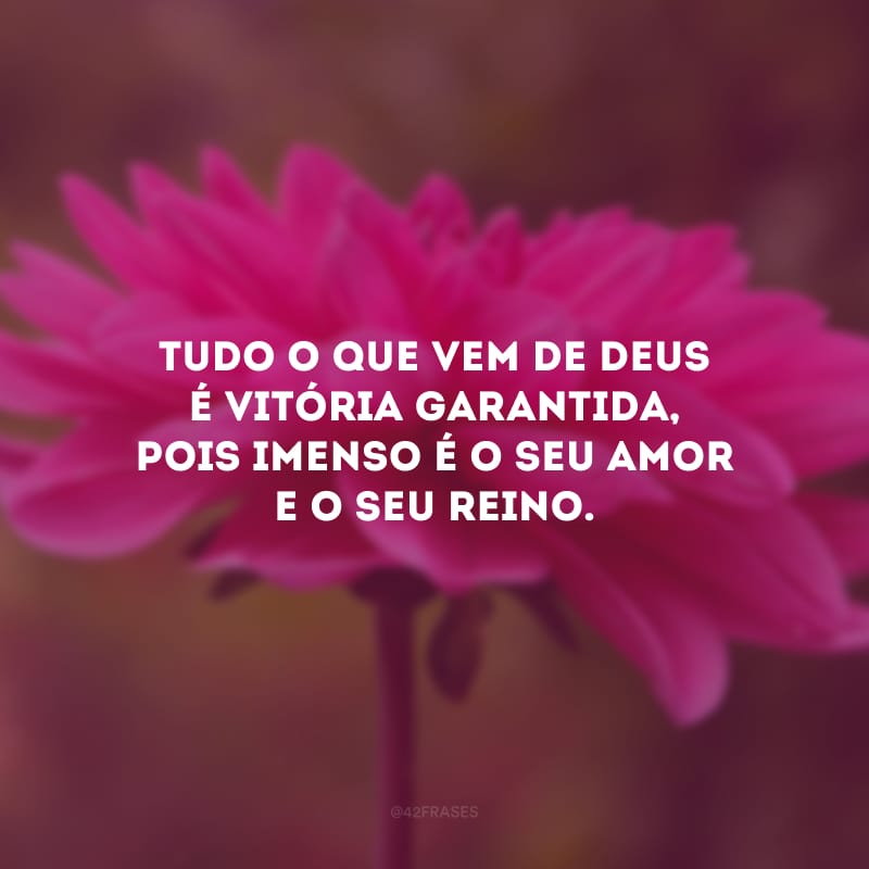 Tudo o que vem de Deus é vitória garantida, pois imenso é o Seu amor e o Seu reino.