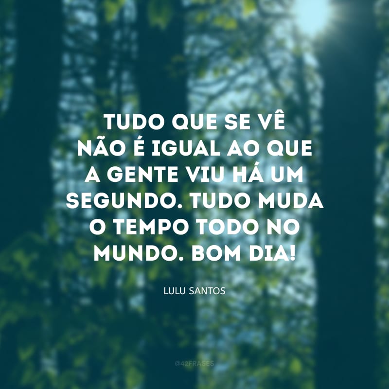 Tudo que se vê não é igual ao que a gente viu há um segundo. Tudo muda o tempo todo no mundo. Bom dia! 