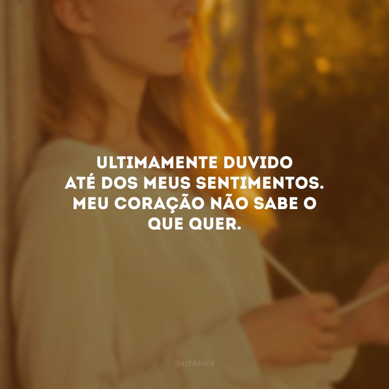 Ultimamente duvido até dos meus sentimentos. Meu coração não sabe o que quer.