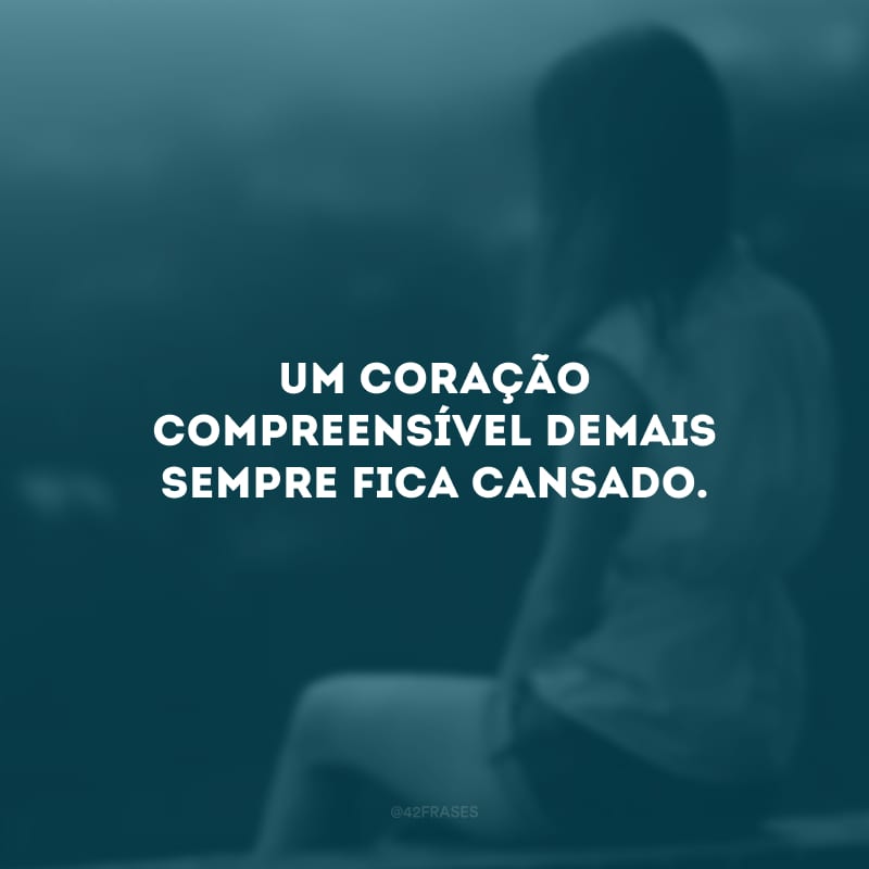 Um coração compreensível demais sempre fica cansado. 