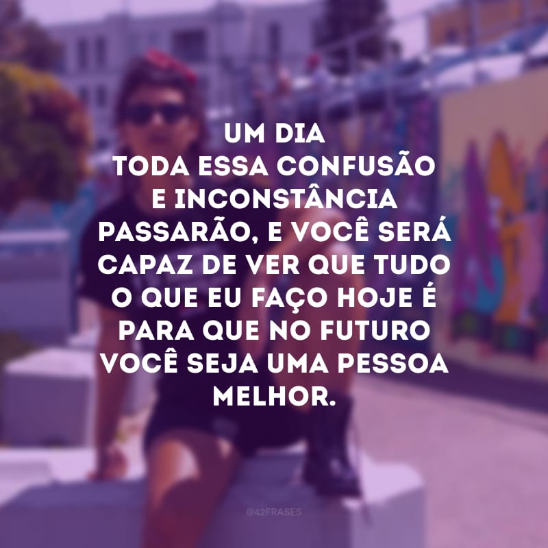 Um dia toda essa confusão e inconstância passarão, e você será capaz de ver que tudo o que eu faço hoje é para que no futuro você seja uma pessoa melhor. 