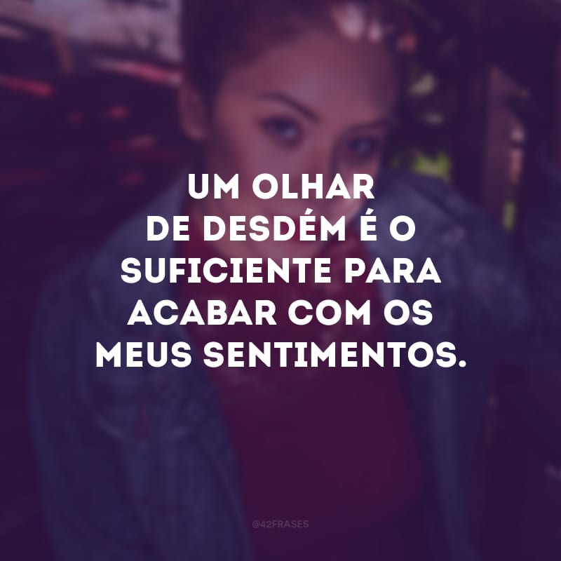 Um olhar de desdém é o suficiente para acabar com os meus sentimentos.
