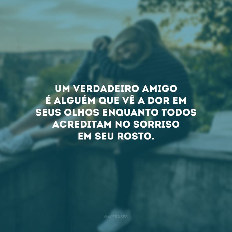 Um verdadeiro amigo é alguém que vê a dor em seus olhos enquanto todos acreditam no sorriso em seu rosto.