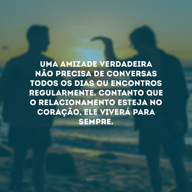 Uma amizade verdadeira não precisa de conversas todos os dias ou encontros regularmente. Contanto que o relacionamento esteja no coração, ele viverá para sempre.