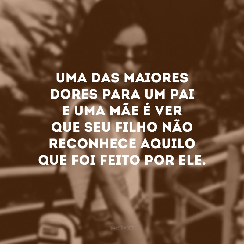 Uma das maiores dores para um pai e uma mãe é ver que seu filho não reconhece aquilo que foi feito por ele.