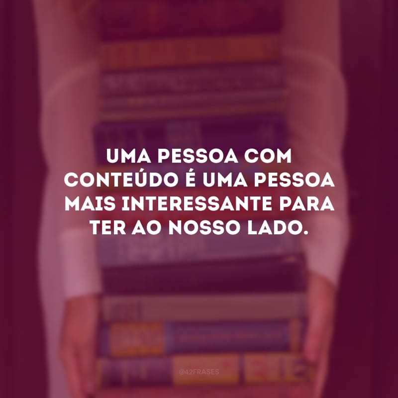 Uma pessoa com conteúdo é uma pessoa mais interessante para ter ao nosso lado.